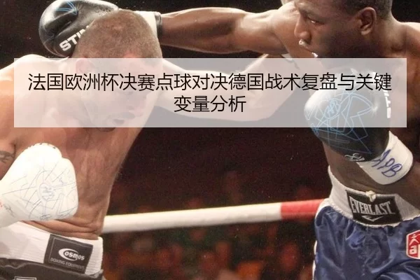 法国欧洲杯决赛点球对决德国战术复盘与关键变量分析