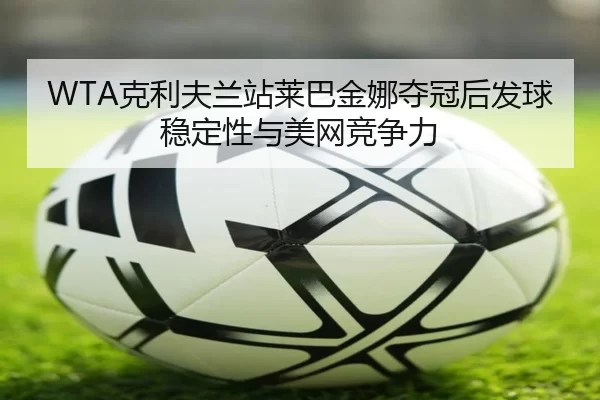 WTA克利夫兰站莱巴金娜夺冠后发球稳定性与美网竞争力