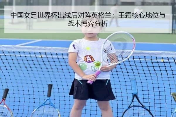中国女足世界杯出线后对阵英格兰：王霜核心地位与战术博弈分析